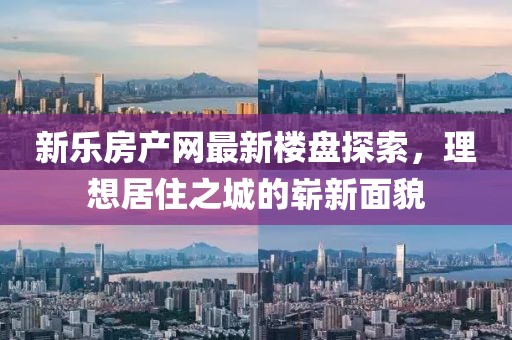 新乐房产网最新楼盘探索，理想居住之城的崭新面貌