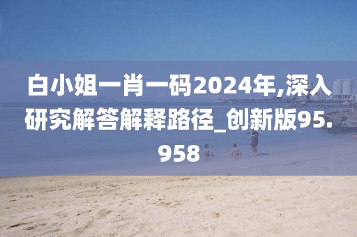 白小姐一肖一码2024年,深入研究解答解释路径_创新版95.958