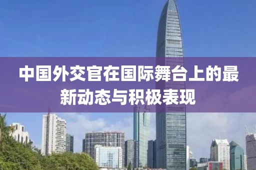中国外交官在国际舞台上的最新动态与积极表现