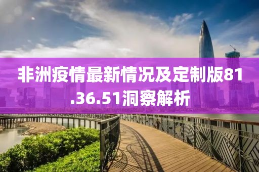 非洲疫情最新情况及定制版81.36.51洞察解析