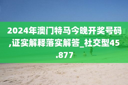 2024年澳门特马今晚开奖号码,证实解释落实解答_社交型45.877