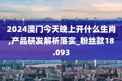2024澳门今天晚上开什么生肖,产品研发解析落实_粉丝款18.093