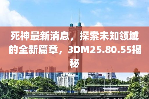死神最新消息，探索未知领域的全新篇章，3DM25.80.55揭秘