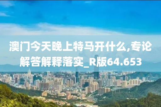 澳门今天晚上特马开什么,专论解答解释落实_R版64.653
