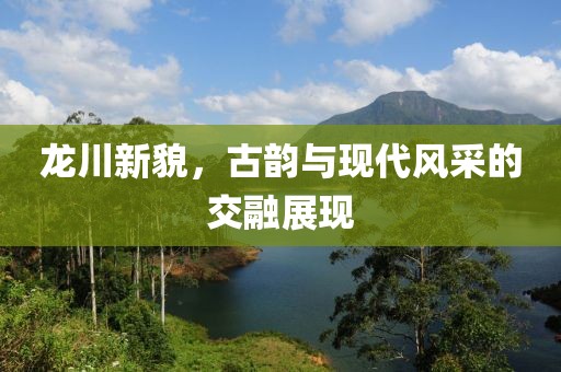 龙川新貌，古韵与现代风采的交融展现