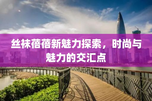 丝袜蓓蓓新魅力探索，时尚与魅力的交汇点