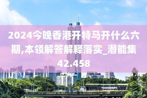 2024今晚香港开特马开什么六期,本领解答解释落实_潜能集42.458