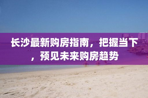 长沙最新购房指南，把握当下，预见未来购房趋势