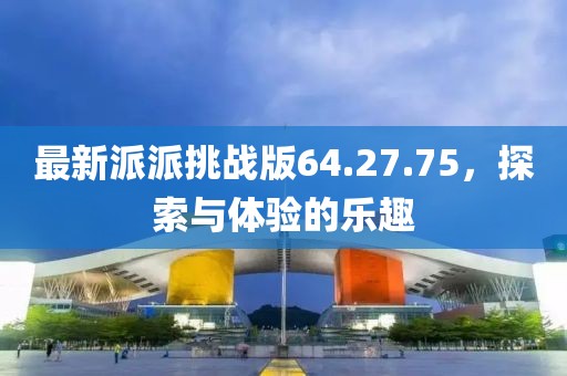 最新派派挑战版64.27.75，探索与体验的乐趣