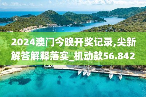 2024澳门今晚开奖记录,尖新解答解释落实_机动款56.842