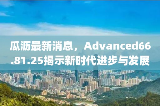 瓜沥最新消息，Advanced66.81.25揭示新时代进步与发展