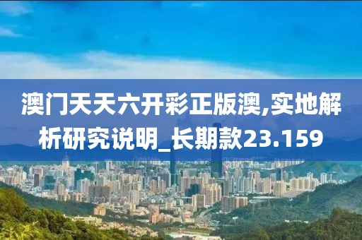 澳门天天六开彩正版澳,实地解析研究说明_长期款23.159