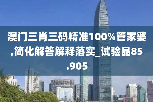 澳门三肖三码精准100%管家婆,简化解答解释落实_试验品85.905