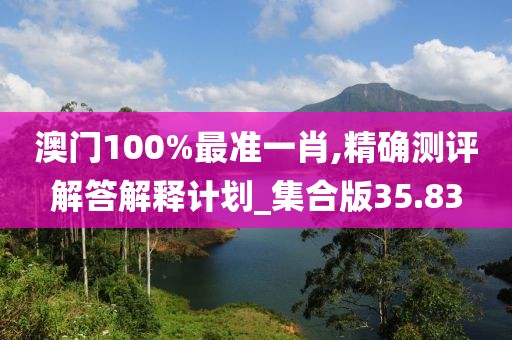 澳门100%最准一肖,精确测评解答解释计划_集合版35.83