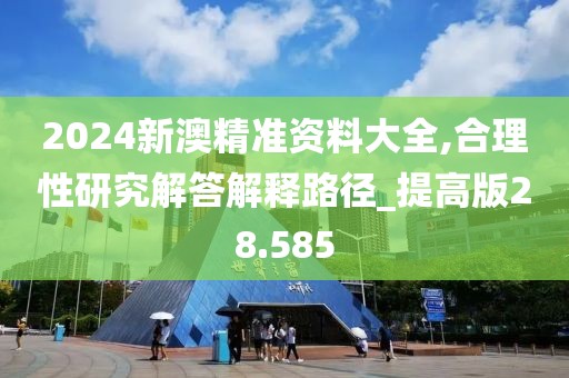 2024新澳精准资料大全,合理性研究解答解释路径_提高版28.585