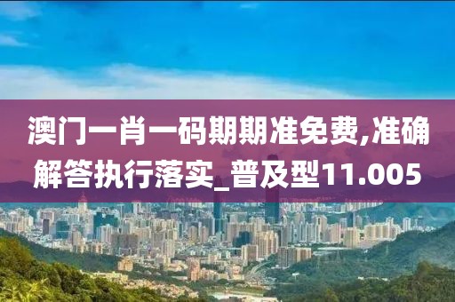 澳门一肖一码期期准免费,准确解答执行落实_普及型11.005