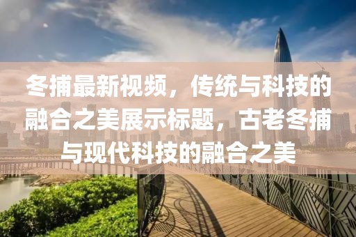 冬捕最新视频，传统与科技的融合之美展示标题，古老冬捕与现代科技的融合之美