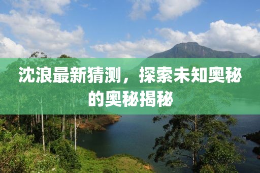 沈浪最新猜测，探索未知奥秘的奥秘揭秘