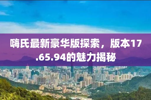 嗨氏最新豪华版探索，版本17.65.94的魅力揭秘
