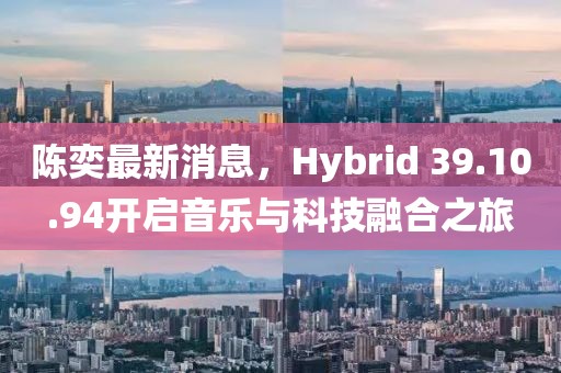 陈奕最新消息，Hybrid 39.10.94开启音乐与科技融合之旅