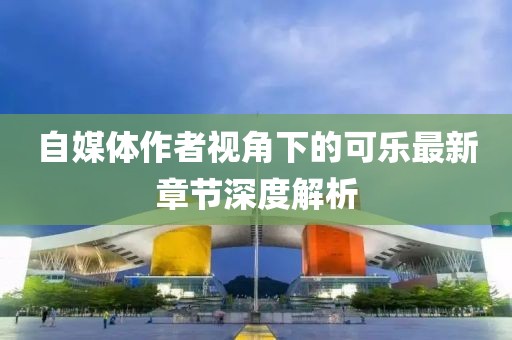 自媒体作者视角下的可乐最新章节深度解析