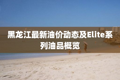 黑龙江最新油价动态及Elite系列油品概览