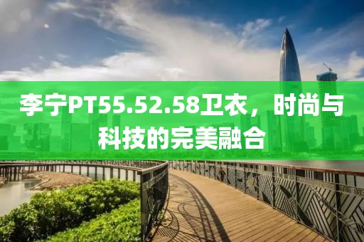 李宁PT55.52.58卫衣，时尚与科技的完美融合