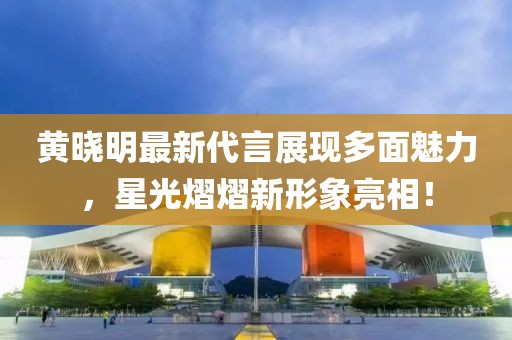 黄晓明最新代言展现多面魅力，星光熠熠新形象亮相！