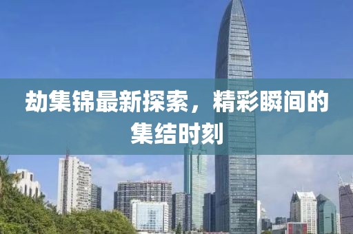 劫集锦最新探索，精彩瞬间的集结时刻