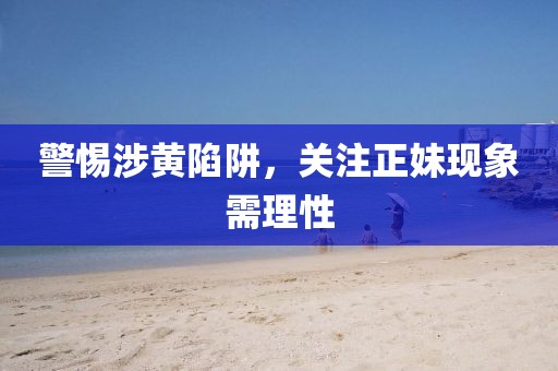 警惕涉黄陷阱，关注正妹现象需理性