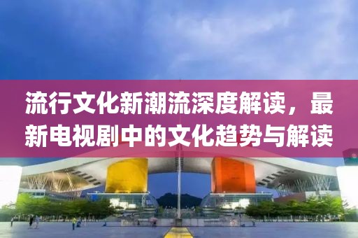 流行文化新潮流深度解读，最新电视剧中的文化趋势与解读