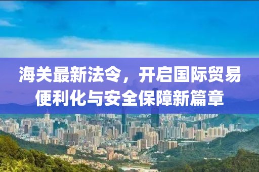 海关最新法令，开启国际贸易便利化与安全保障新篇章