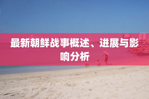 最新朝鲜战事概述、进展与影响分析