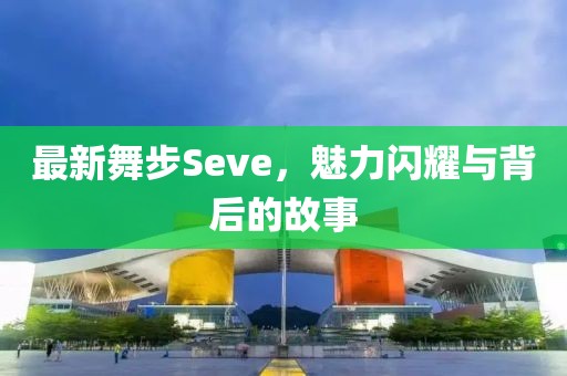 最新舞步Seve，魅力闪耀与背后的故事