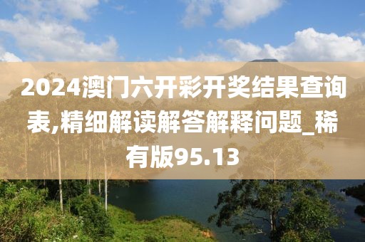 2024澳门六开彩开奖结果查询表,精细解读解答解释问题_稀有版95.13