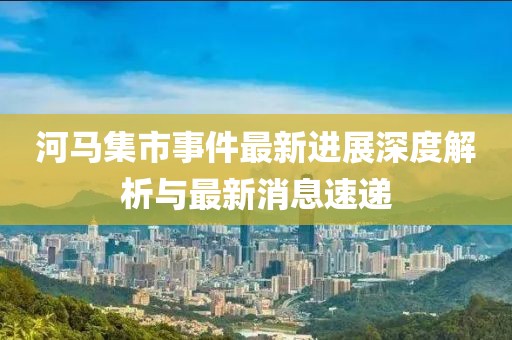 河马集市事件最新进展深度解析与最新消息速递