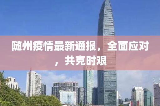 随州疫情最新通报，全面应对，共克时艰