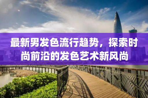 最新男发色流行趋势，探索时尚前沿的发色艺术新风尚