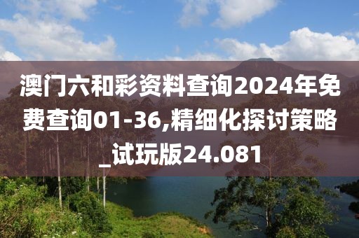 澳门六和彩资料查询2024年免费查询01-36,精细化探讨策略_试玩版24.081