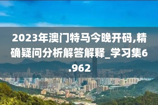 2023年澳门特马今晚开码,精确疑问分析解答解释_学习集6.962