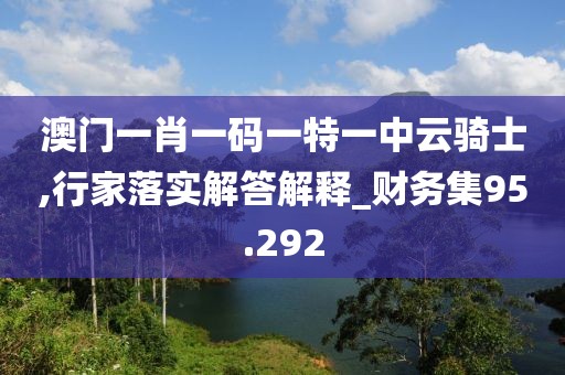 澳门一肖一码一特一中云骑士,行家落实解答解释_财务集95.292