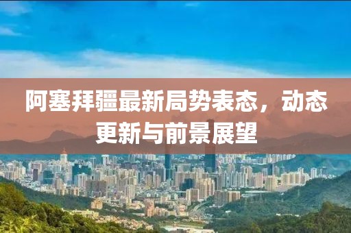 阿塞拜疆最新局势表态，动态更新与前景展望