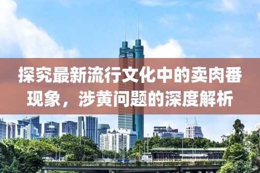 探究最新流行文化中的卖肉番现象，涉黄问题的深度解析