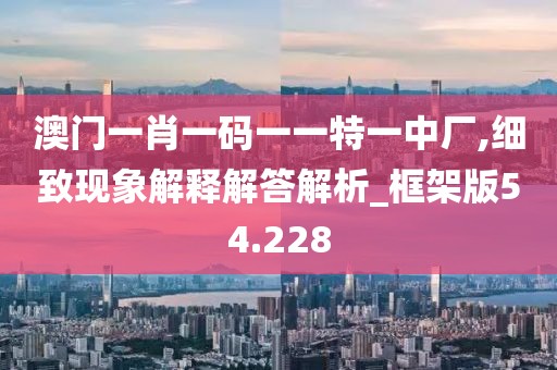 澳门一肖一码一一特一中厂,细致现象解释解答解析_框架版54.228