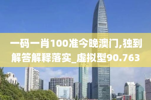一码一肖100准今晚澳门,独到解答解释落实_虚拟型90.763