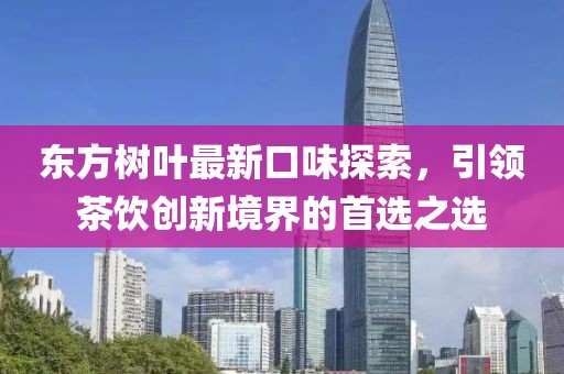 东方树叶最新口味探索，引领茶饮创新境界的首选之选