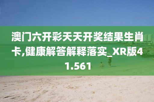 澳门六开彩天天开奖结果生肖卡,健康解答解释落实_XR版41.561