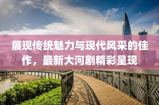 展现传统魅力与现代风采的佳作，最新大河剧精彩呈现