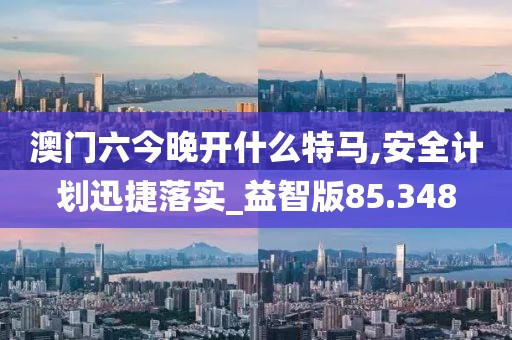澳门六今晚开什么特马,安全计划迅捷落实_益智版85.348