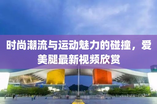 时尚潮流与运动魅力的碰撞，爱美腿最新视频欣赏